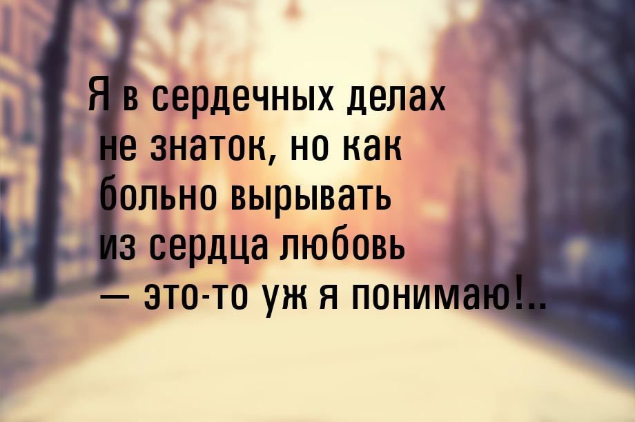 Я в сердечных делах не знаток, но как больно вырывать из сердца любовь  это-то уж я