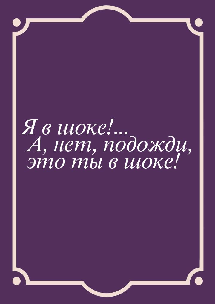 Я в шоке!... А, нет, подожди, это ты в шоке!