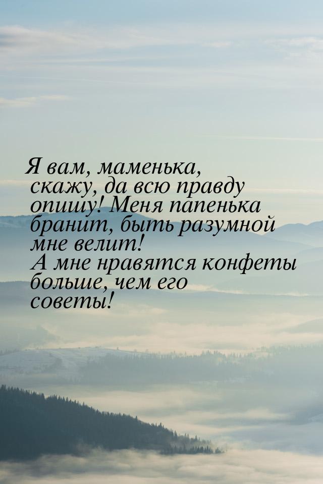 Я вам, маменька, скажу, да всю правду опишу! Меня папенька бранит, быть разумной мне велит