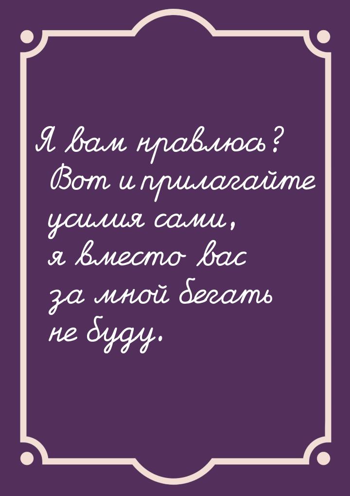 Я вам нравлюсь? Вот и прилагайте усилия сами, я вместо вас за мной бегать не буду.