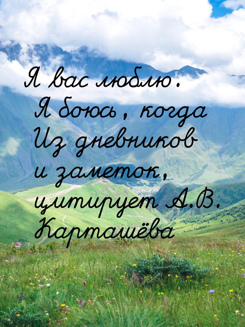 Я вас люблю. Я боюсь, когда Из дневников и заметок, цитирует А.В. Карташёва