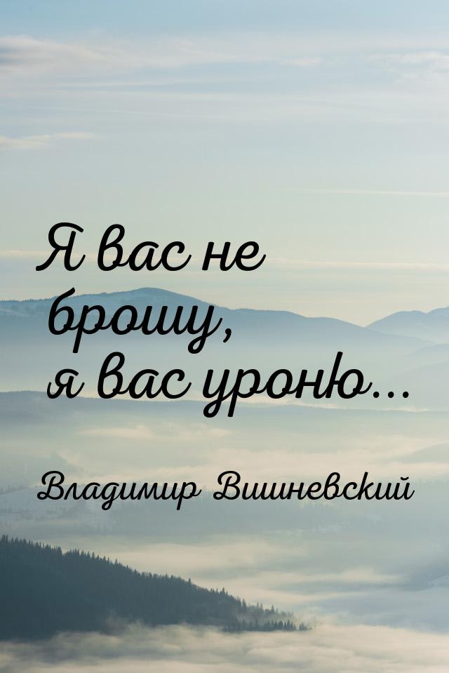 Я вас не брошу, я вас уроню...