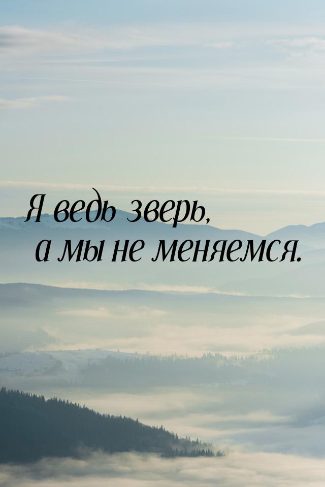 Я ведь зверь, а мы не меняемся.