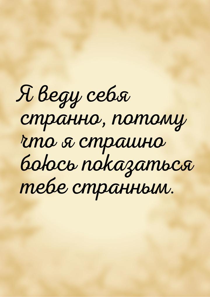 Я веду себя странно, потому что я страшно боюсь показаться тебе странным.