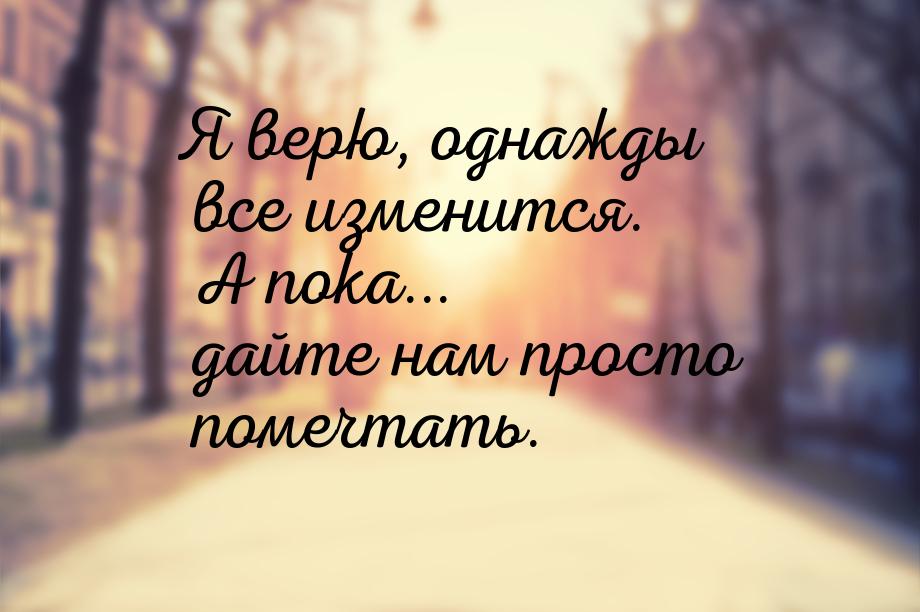 Я верю, однажды все изменится. А пока... дайте нам просто помечтать.