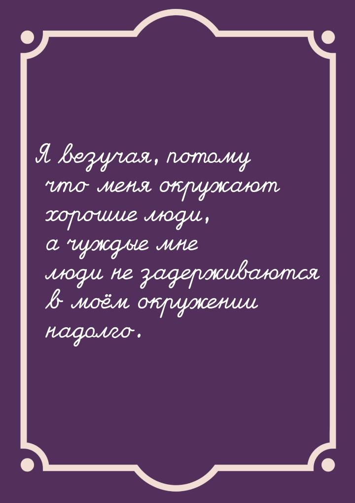 Я везучая, потому что меня окружают хорошие люди, а чуждые мне люди не задерживаются в моё