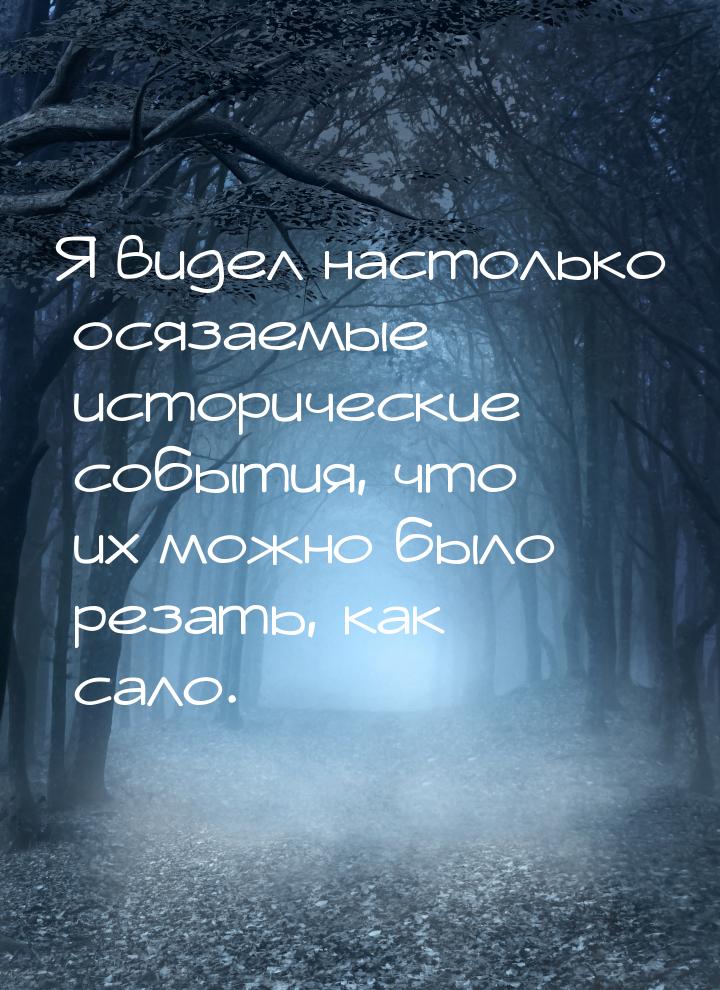 Я видел настолько осязаемые исторические события, что их можно было резать, как сало.