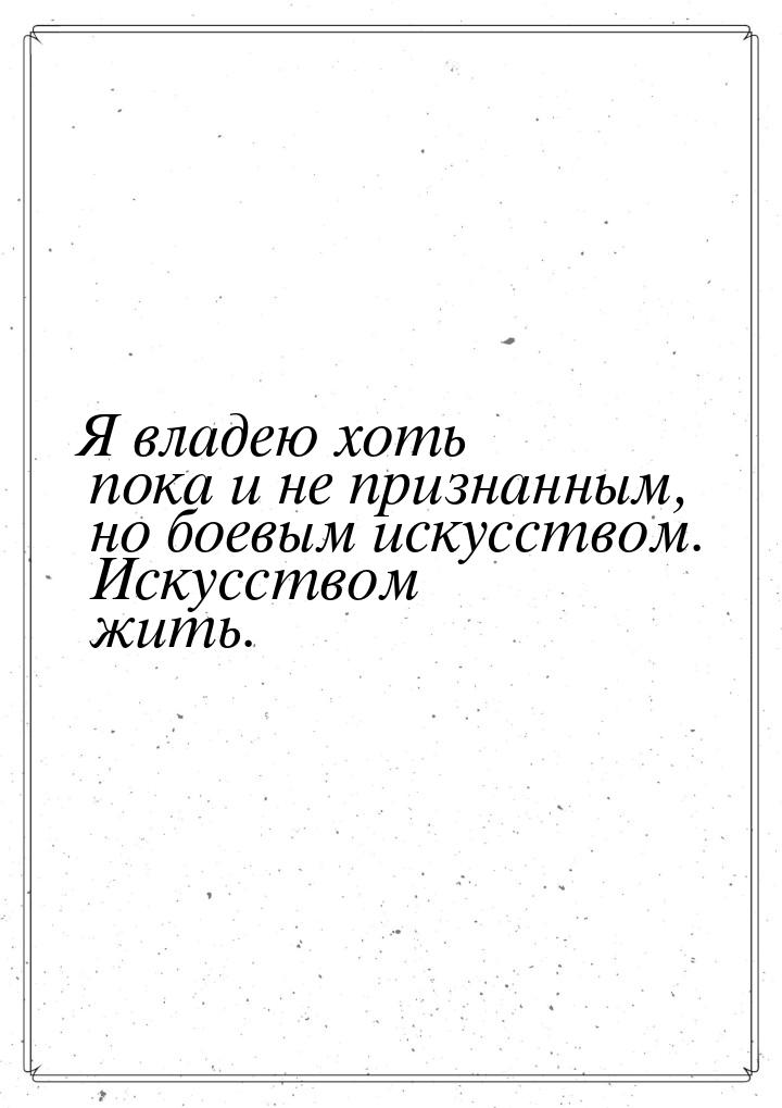 Я владею хоть пока и не признанным, но боевым искусством. Искусством жить.