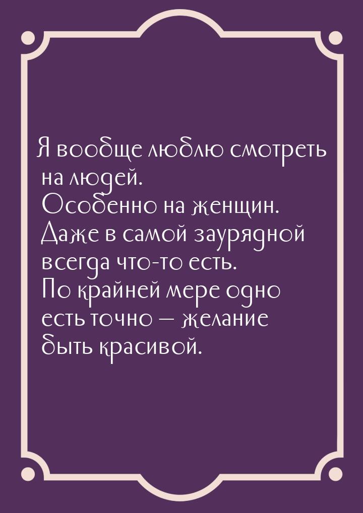 Я вообще люблю смотреть на людей. Особенно на женщин. Даже в самой заурядной всегда что-то