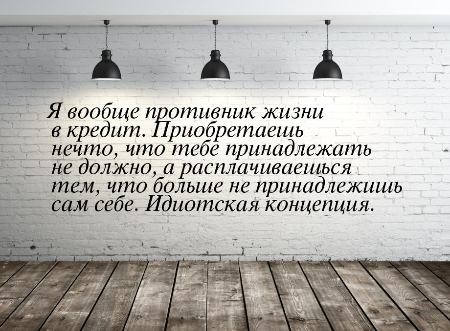 Я вообще противник жизни в кредит. Приобретаешь нечто, что тебе принадлежать не должно, а 