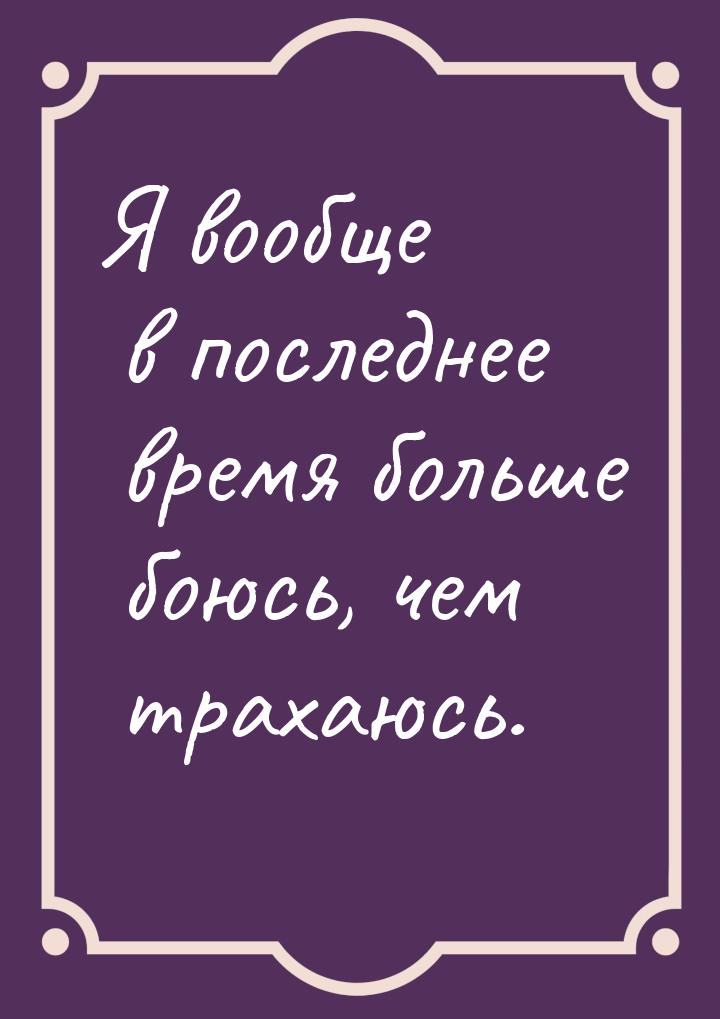 Я вообще в последнее время больше боюсь, чем трахаюсь.