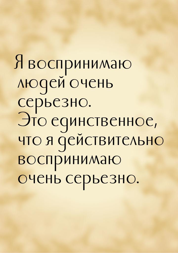 Я воспринимаю людей очень серьезно. Это единственное, что я действительно воспринимаю очен