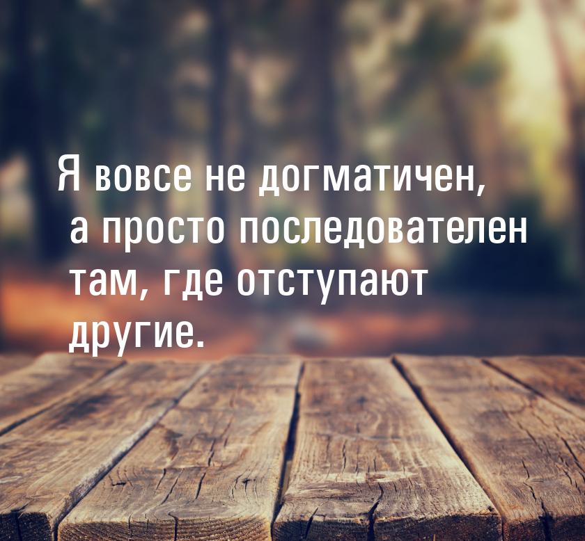 Я вовсе не догматичен, а просто последователен там, где отступают другие.