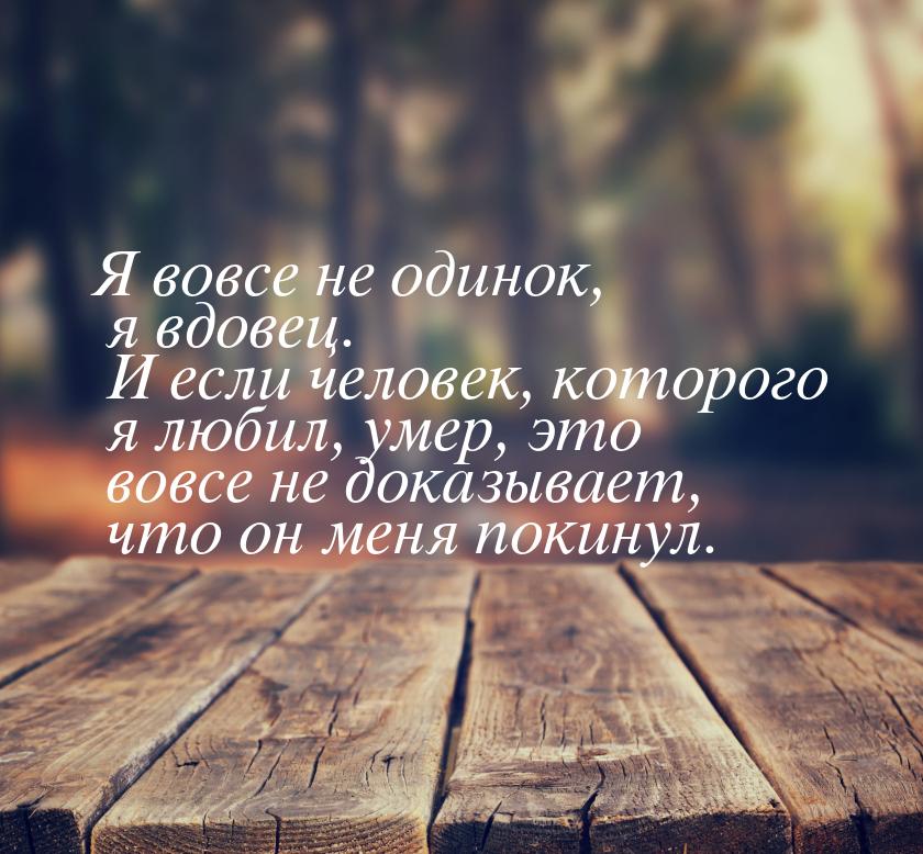 Я вовсе не одинок, я вдовец. И если человек, которого я любил, умер, это вовсе не доказыва