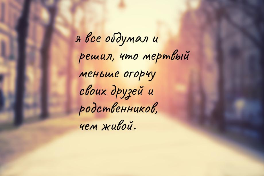 я все обдумал и решил, что мертвый меньше огорчу своих друзей и родственников, чем живой.