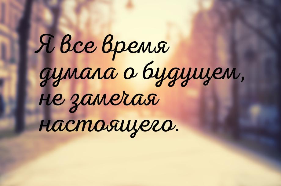 Я все время думала о будущем, не замечая настоящего.