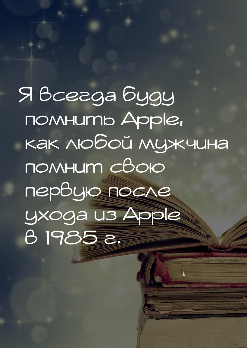 Я всегда буду помнить Apple, как любой мужчина помнит свою первую после ухода из Apple в 1