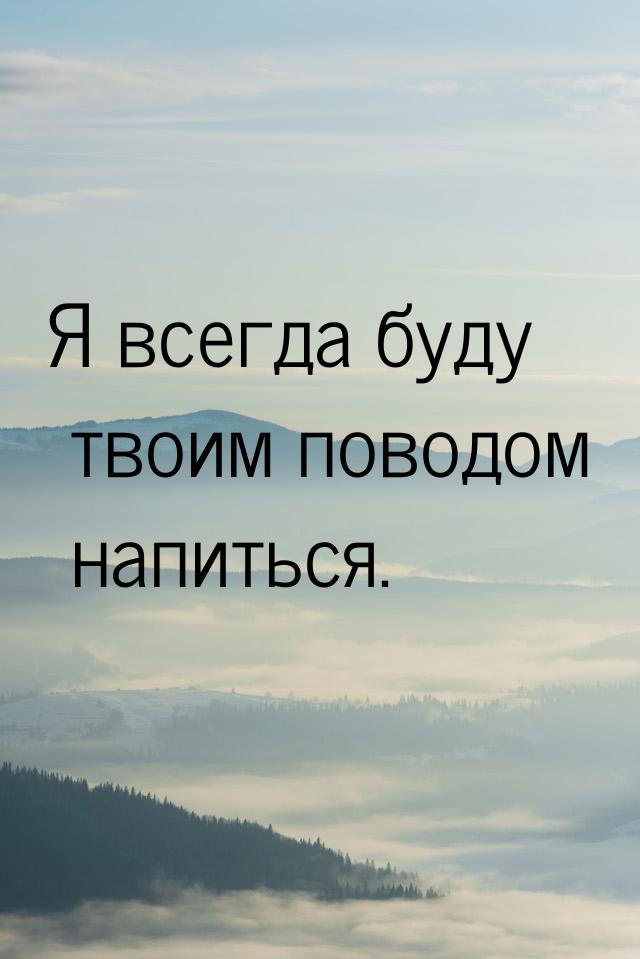 Я всегда буду твоим поводом напиться.