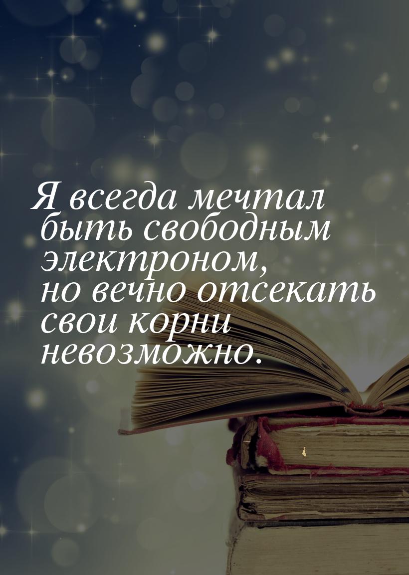 Я всегда мечтал быть свободным электроном, но вечно отсекать свои корни невозможно.