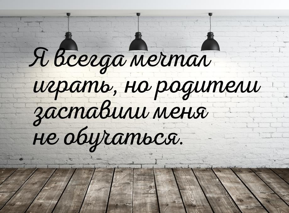 Я всегда мечтал играть, но родители заставили меня не обучаться.