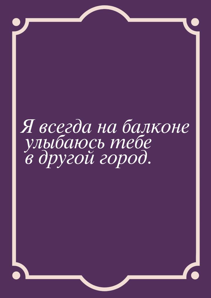 Я всегда на балконе улыбаюсь тебе в другой город.