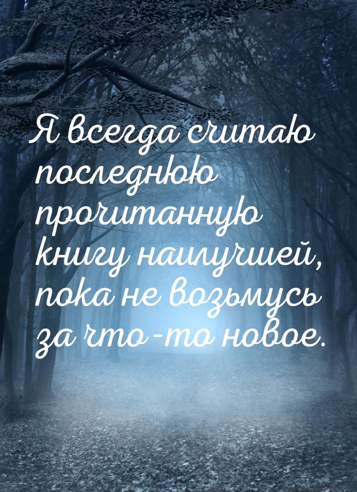 Я всегда считаю последнюю прочитанную книгу наилучшей, пока не возьмусь за что-то новое.