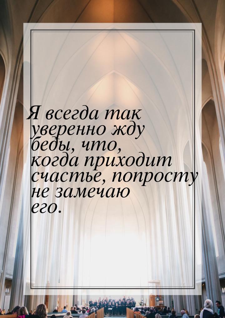 Я всегда так уверенно жду беды, что, когда приходит счастье, попросту не замечаю его.