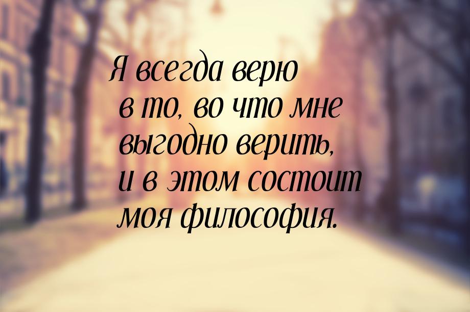 Я всегда верю в то, во что мне выгодно верить, и в этом состоит моя философия.