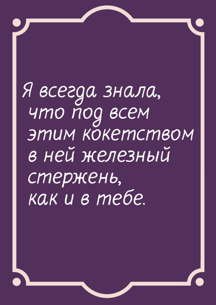 Я всегда знала, что под всем этим кокетством в ней железный стержень, как и в тебе.