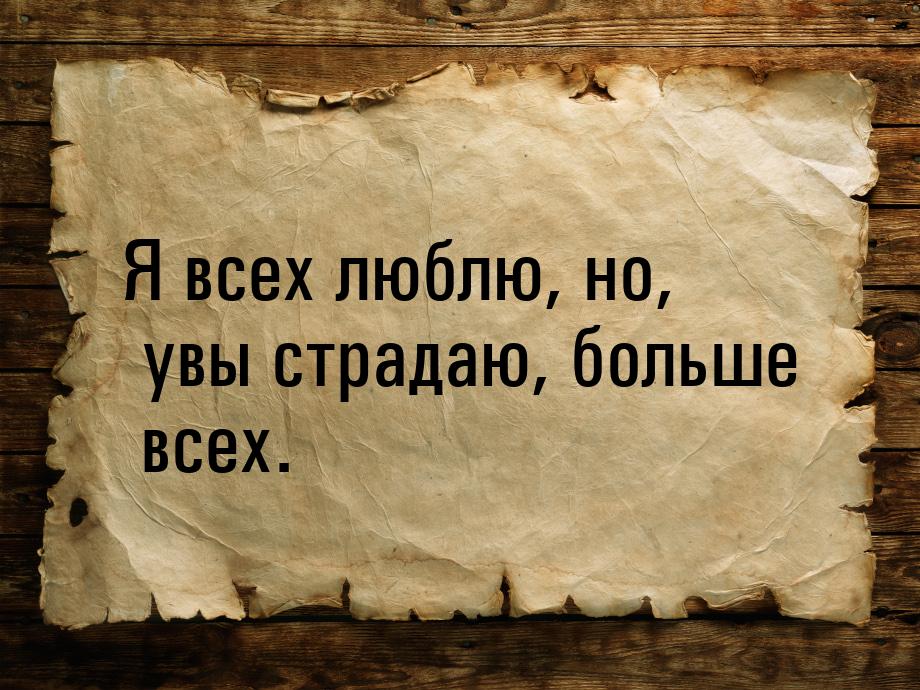 Я всех люблю, но,  увы страдаю, больше всех.