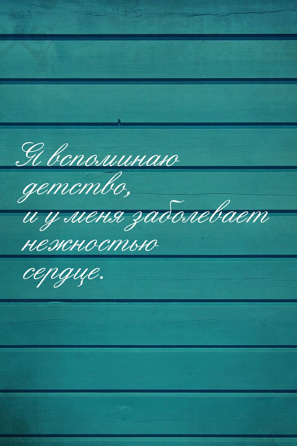 Я вспоминаю детство, и у меня заболевает нежностью сердце.