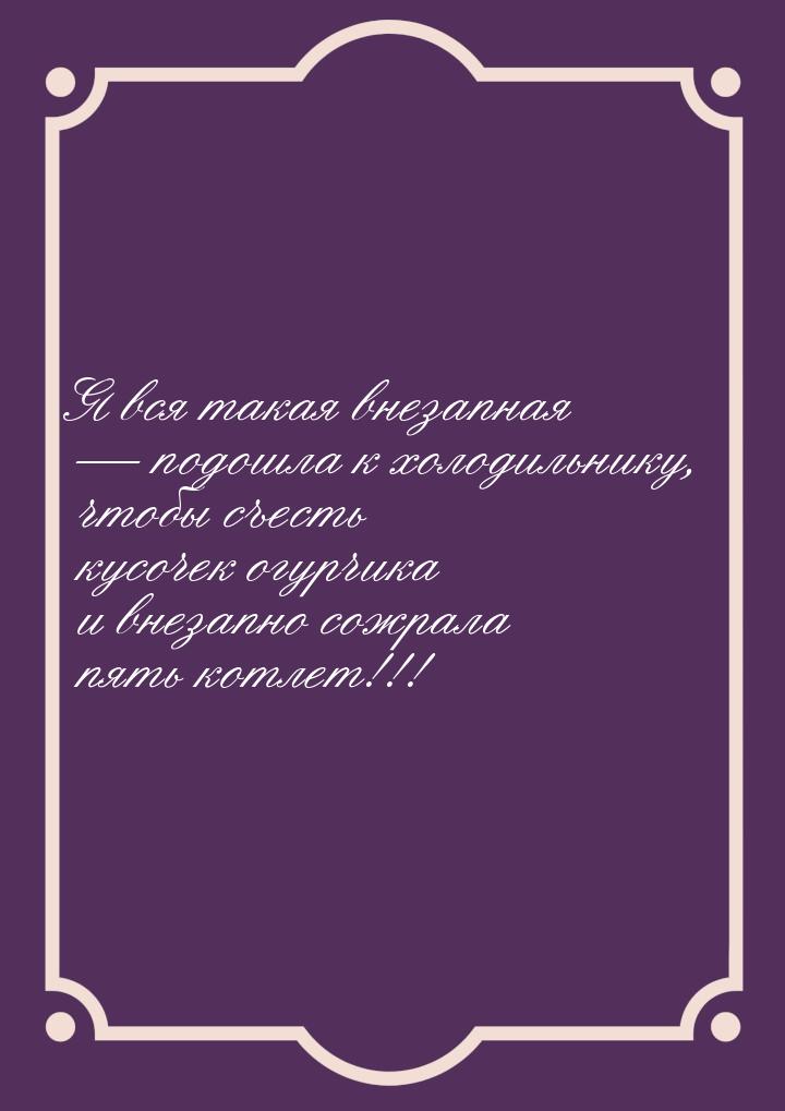 Я вся такая внезапная  подошла к холодильнику, чтобы съесть кусочек огурчика и внез