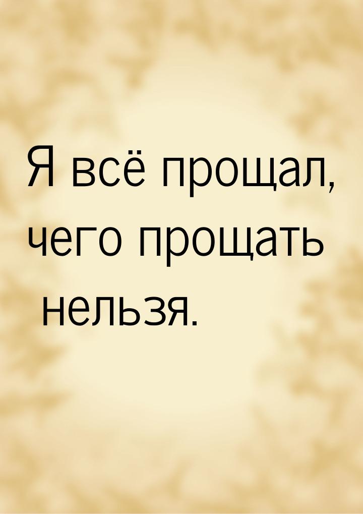 Я всё прощал, чего прощать нельзя.