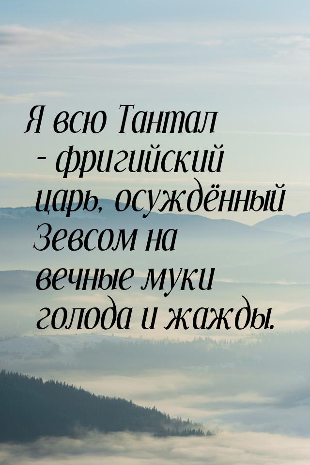 Я всю Тантал - фригийский царь, осуждённый Зевсом на вечные муки голода и жажды.