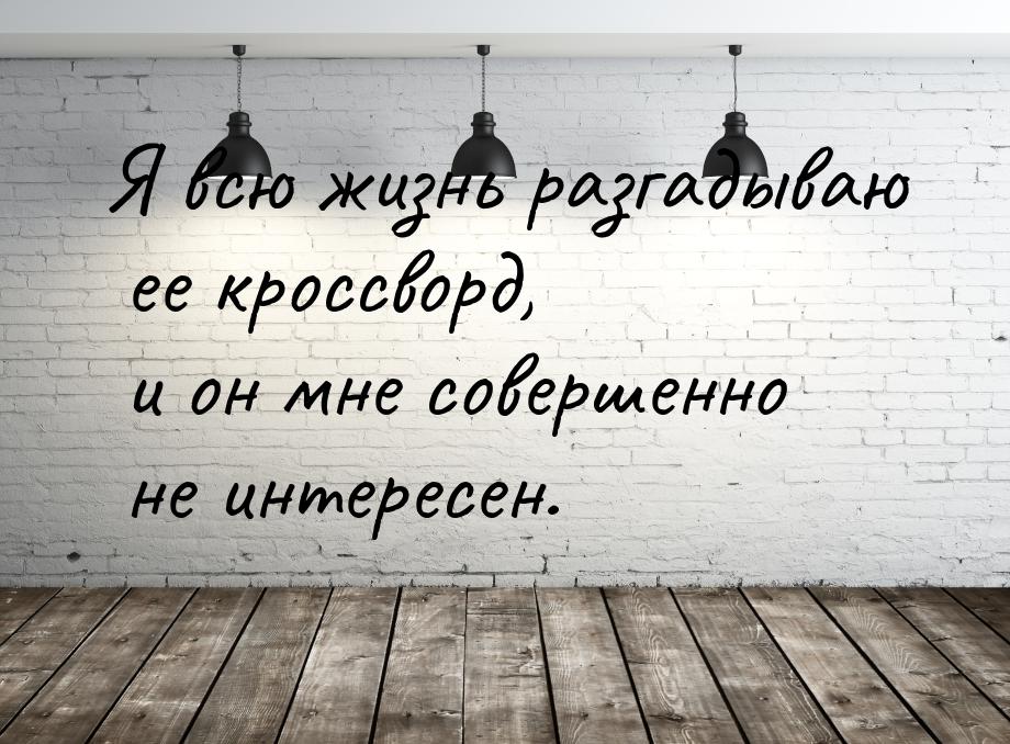 Я всю жизнь разгадываю ее кроссворд, и он мне совершенно не интересен.