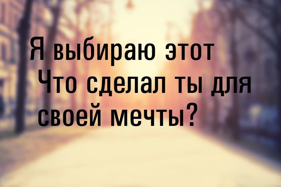 Я выбираю этот Что сделал ты для своей мечты?