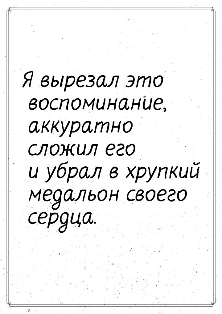 Я вырезал это воспоминание, аккуратно сложил его и убрал в хрупкий медальон своего сердца.