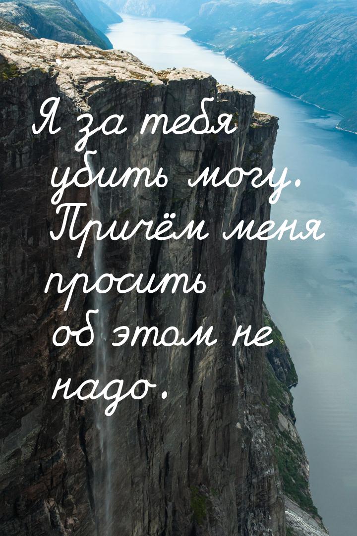 Я за тебя убить могу. Причём меня просить об этом не надо.