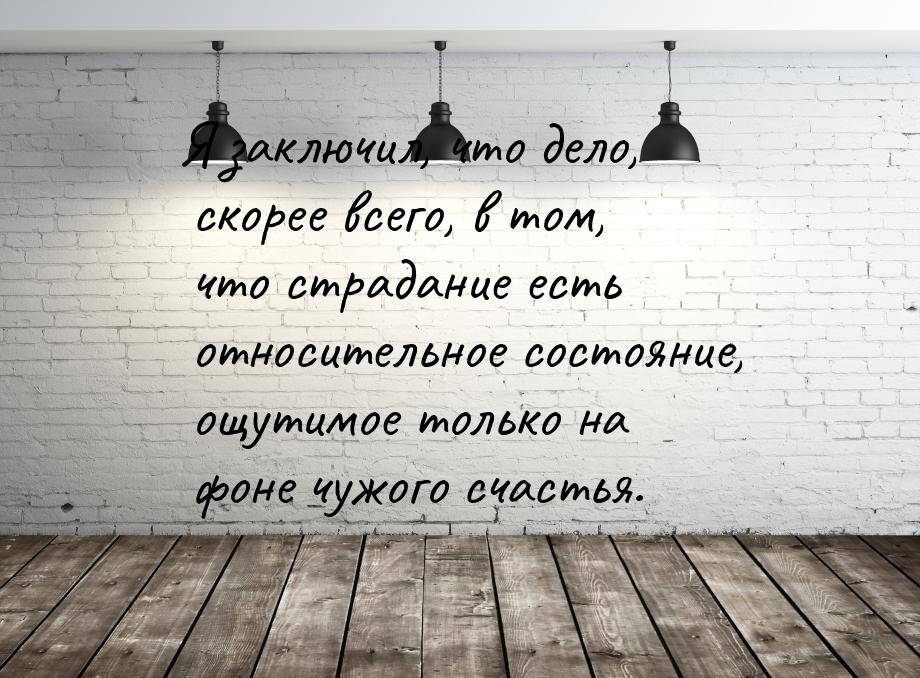 Я заключил, что дело, скорее всего, в том, что страдание есть относительное состояние, ощу