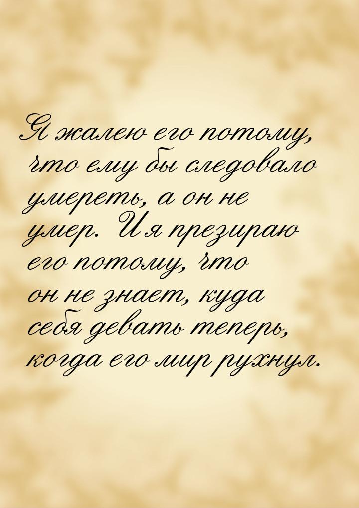 Я жалею его потому, что ему бы следовало умереть, а он не умер. И я презираю его потому, ч