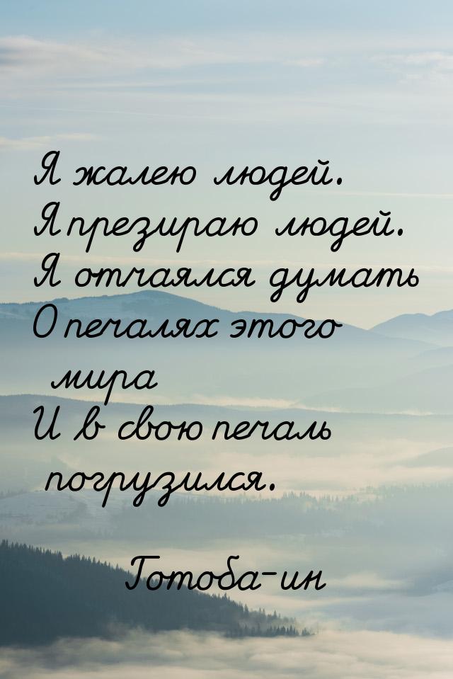 Я жалею людей. Я презираю людей. Я отчаялся думать О печалях этого мира И в свою печаль по