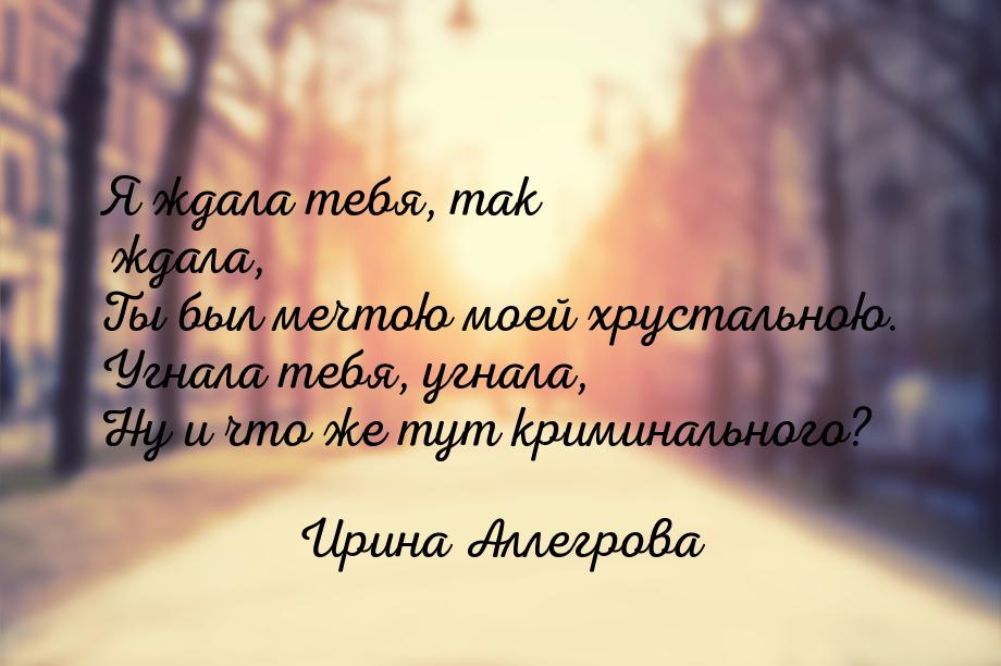 Я ждала тебя, так ждала, Ты был мечтою моей хрустальною. Угнала тебя, угнала, Ну и что же 