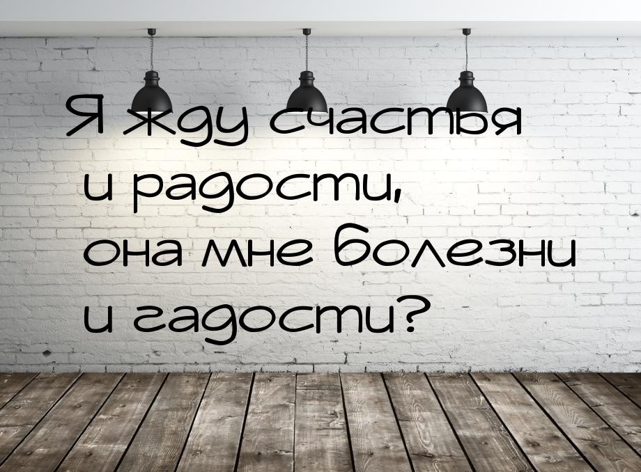 Я жду счастья и радости, она мне болезни и гадости?