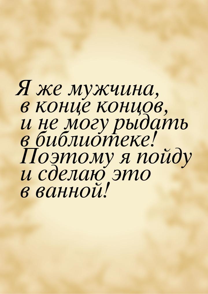 Я же мужчина, в конце концов, и не могу﻿ рыдать в библиотеке! Поэтому я пойду и сделаю это