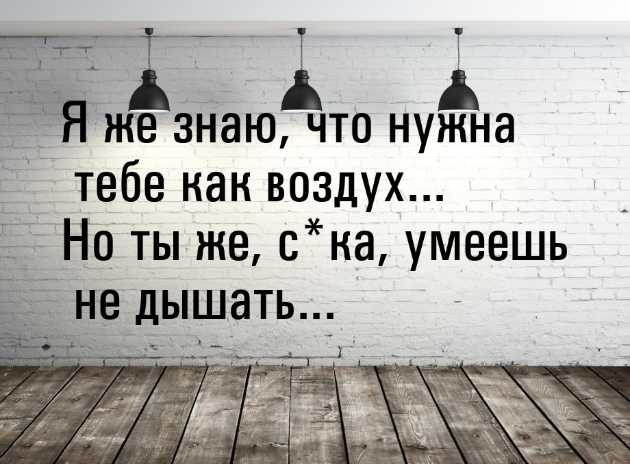 Я же знаю, что нужна тебе как воздух... Но ты же, с*ка, умеешь не дышать...