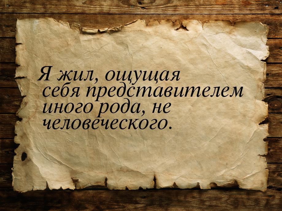 Я жил, ощущая себя представителем иного рода, не человеческого.