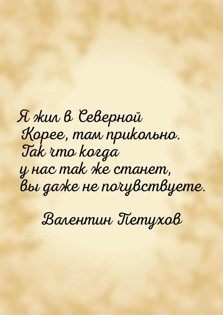 Я жил в Северной Корее, там прикольно. Так что когда у нас так же станет, вы даже не почув