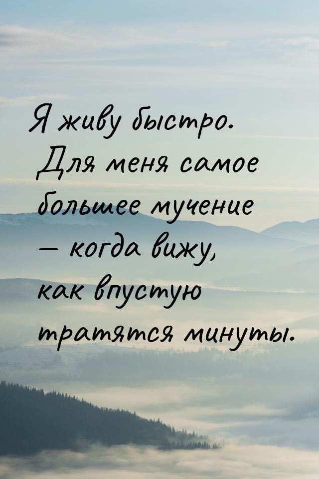 Я живу быстро. Для меня самое большее мучение  когда вижу, как впустую тратятся мин