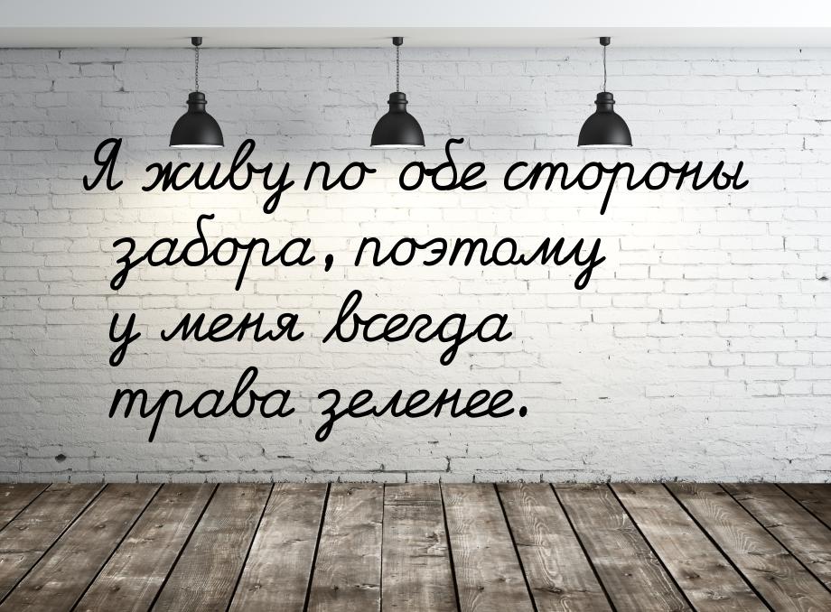 Я живу по обе стороны забора, поэтому у меня всегда трава зеленее.