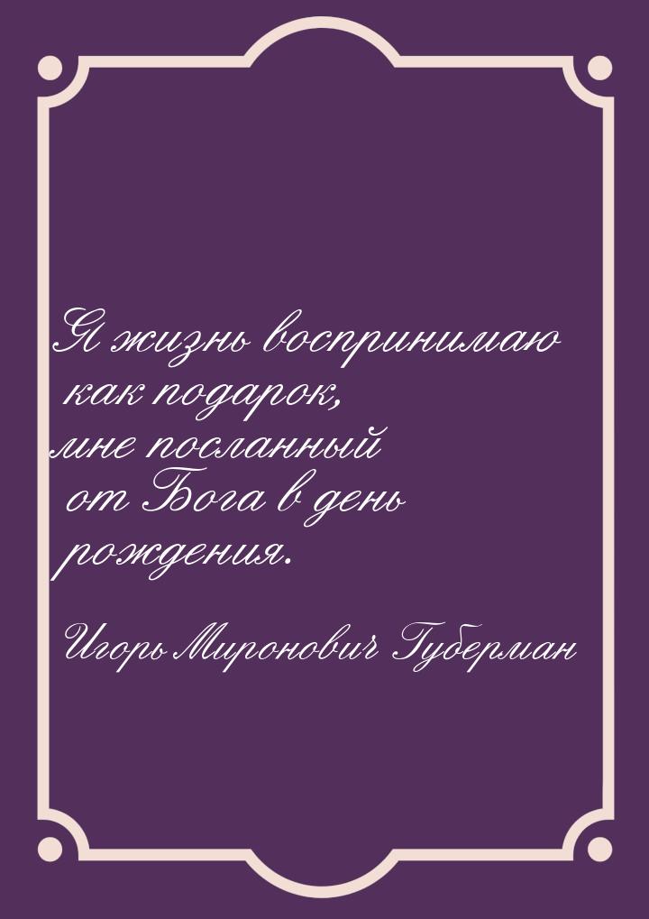 Я жизнь воспринимаю как подарок, мне посланный от Бога в день рождения.